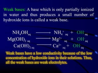 Weak bases: A base which is only partially ionized
in water and thus produces a small number of
hydroxide ions is called a weak base.

   NH4OHaq                NH4+ aq + OH-aq
  Mg(OH)2 aq              Mg2+ aq + OH-aq
    Ca(OH)2 aq            Ca2+ aq + OH-aq
 