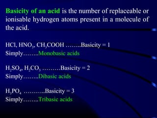 Basicity of an acid is the number of replaceable or
ionisable hydrogen atoms present in a molecule of
the acid.

HCl, HNO3, CH3COOH ……..Basicity = 1
Simply……..Monobasic acids

H2SO4, H2CO3 ………Basicity = 2
Simply……..Dibasic acids

H3PO4 ………..Basicity = 3
Simply……..Tribasic acids
 