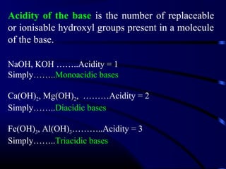 Acidity of the base is the number of replaceable
or ionisable hydroxyl groups present in a molecule
of the base.

NaOH, KOH ……..Acidity = 1
Simply……..Monoacidic bases

Ca(OH)2, Mg(OH)2, ………Acidity = 2
Simply……..Diacidic bases

Fe(OH)3, Al(OH)3………..Acidity = 3
Simply……..Triacidic bases
 