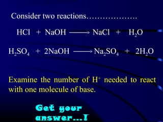 Consider two reactions……………….

  HCl + NaOH          NaCl +    H2O

H2SO4 + 2NaOH          Na2SO4 + 2H2O


Examine the number of H+ needed to react
with one molecule of base.

       Get your
       answer…!
 