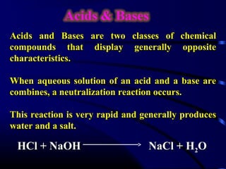 Acids and Bases are two classes of       chemical
compounds that display generally          opposite
characteristics.

When aqueous solution of an acid and a base are
combines, a neutralization reaction occurs.

This reaction is very rapid and generally produces
water and a salt.

 HCl + NaOH                      NaCl + H2O
 