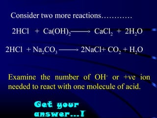 Consider two more reactions…………

 2HCl + Ca(OH)2          CaCl2 + 2H2O

2HCl + Na2CO3        2NaCl+ CO2 + H2O


Examine the number of OH- or +ve ion
needed to react with one molecule of acid.

       Get your
       answer…!
 