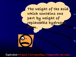 The weight of the acid
                  which contains one
                  part by weight of
                  replaceable hydrogen
                  atom.




Equivalent = Equal, Corresponding, Comparable, the same.
 