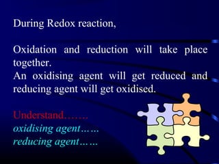 During Redox reaction,

Oxidation and reduction will take place
together.
An oxidising agent will get reduced and
reducing agent will get oxidised.

Understand…….
oxidising agent……
reducing agent……
 