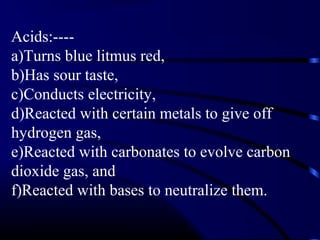 Acids:----
a)Turns blue litmus red,
b)Has sour taste,
c)Conducts electricity,
d)Reacted with certain metals to give off
hydrogen gas,
e)Reacted with carbonates to evolve carbon
dioxide gas, and
f)Reacted with bases to neutralize them.
 