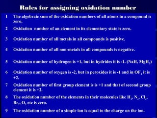Rules for assigning oxidation number
1   The algebraic sum of the oxidation numbers of all atoms in a compound is
    zero.
2   Oxidation number of an element in its elementary state is zero.

3   Oxidation number of all metals in all compounds is positive.

4   Oxidation number of all non-metals in all compounds is negative.

5   Oxidation number of hydrogen is +1, but in hydrides it is -1. (NaH, MgH 2)

6   Oxidation number of oxygen is -2, but in peroxides it is -1 and in OF 2 it is
    +2.
7   Oxidation number of first group element is is +1 and that of second group
    element it is +2.
8   The oxidation number of the elements in their molecules like H 2, N2, Cl2,
    Br2, O2 etc is zero.
9   The oxidation number of a simple ion is equal to the charge on the ion.
 