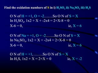 Find the oxidation numbers of S in i) H2SO4 ii) Na2SO4 iii) H2S

    O N of H = +1, O = -2…….So O N of S = X
    In H2SO4, 1x2 + X + -2x4 = 2+X-8 = 0
    X-6 = 0,                           ie, X = 6

    O N of Na = +1, O = -2…….So O N of S = X
    In Na2SO4, 1x2 + X + -2x4 = 2+X-8 = 0
    X-6 = 0,                           ie, X = 6

    O N of H = +1, …….So O N of S = X
    In H2S, 1x2 + X = 2+X = 0        ie, X = -2
 