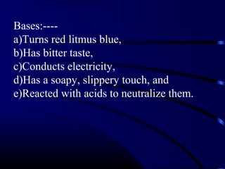 Bases:----
a)Turns red litmus blue,
b)Has bitter taste,
c)Conducts electricity,
d)Has a soapy, slippery touch, and
e)Reacted with acids to neutralize them.
 