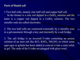 Parts of Daniel cell

1.Two half cells, namely zinc half cell and copper half cell.
    In the former is a zinc rod dipped in a ZnSO4 solution and the
latter is a copper rod dipped in a CuSO4 solution. The two
metallic rods are called electrodes.

2. The two half cells are connected externally by a metallic wire
to a galvanometer through a key and internally by a salt bridge.

3. The salt bridge is an inverted U-tube containing an arouse
solution of an inert salt like KCl, KNO3, NH4NO3 to which some
agar-agar or gelatin has been added to convert it into a semi solid,
ie gel. The ends of the U-tube are plugged with glass wool.
 
