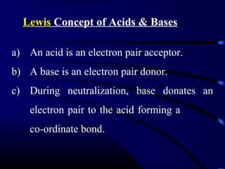 Lewis Concept of Acids & Bases

a) An acid is an electron pair acceptor.
b) A base is an electron pair donor.
c) During neutralization, base donates an
    electron pair to the acid forming a
    co-ordinate bond.
 