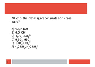 12
Which of the following are conjugate acid - base
pairs ?
A) HCl, NaOH
B) H2O, OH-
C) H2SO4 , SO4
2-
D) H2SO3, HSO3
-
E) HClO4, ClO3
-
F) H3C-NH2, H3C-NH3
+
 