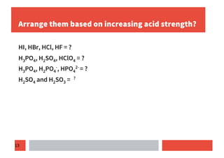 13
Arrange them based on increasing acid strength?
HI, HBr, HCl, HF = ?
H3PO4, H2SO4, HClO4 = ?
H3PO4, H2PO4
-, HPO4
2- = ?
H2SO4 and H2SO3 = ?
 