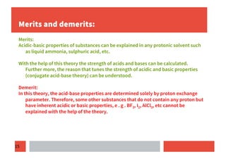 15
Merits and demerits:
Merits:
Acidic-basic properties of substances can be explained in any protonic solvent such
as liquid ammonia, sulphuric acid, etc.
With the help of this theory the strength of acids and bases can be calculated.
Further more, the reason that tunes the strength of acidic and basic properties
(conjugate acid-base theory) can be understood.
Demerit:
In this theory, the acid-base properties are determined solely by proton exchange
parameter. Therefore, some other substances that do not contain any proton but
have inherent acidic or basic properties, e . g . BF3, I2, AlCl3, etc cannot be
explained with the help of the theory.
 
