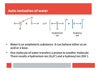 Auto-ionisation of water
• Water is an amphoteric substance. It can behave either as an
acid or a base.
• One molecule of water transfers a proton to another molecule.
There results a hydronium ion (H3O+) and a hydroxyl ion (OH–).
 