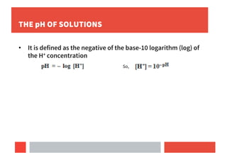 THE pH OF SOLUTIONS
• It is defined as the negative of the base-10 logarithm (log) of
the H+ concentration
So,
 