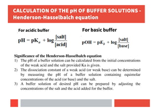 CALCULATION OF THE pH OF BUFFER SOLUTIONS -
Henderson-Hasselbalch equation
For acidic buffer For basic buffer
Significance of the Henderson-Hasselbalch equation
1) The pH of a buffer solution can be calculated from the initial concentrations
of the weak acid and the salt provided Ka is given.
2) The dissociation constant of a weak acid (or weak base) can be determined
by measuring the pH of a buffer solution containing equimolar
concentrations of the acid (or base) and the salt.
3) A buffer solution of desired pH can be prepared by adjusting the
concentrations of the salt and the acid added for the buffer.
 
