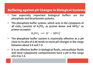 Buffering against pH Changes in Biological Systems
• Two especially important biological buffers are the
phosphate and bicarbonate systems.
• The phosphate buffer system, which acts in the cytoplasm of
all cells, consists of H2PO4
- as proton donor and HPO4
2- as
proton acceptor:
• The phosphate buffer system is maximally effective at a pH
close to its pKa of 6.86 tends to resist pH changes in the range
between about 5.9 and 7.9.
• It is an effective buffer in biological fluids, extracellular fluids
and most cytoplasmic compartments have a pH in the range
of 6.9 to 7.4.
 