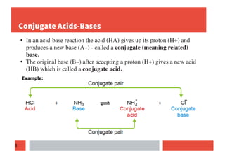 8
Conjugate Acids-Bases
• In an acid-base reaction the acid (HA) gives up its proton (H+) and
produces a new base (A–) - called a conjugate (meaning related)
base.
• The original base (B–) after accepting a proton (H+) gives a new acid
(HB) which is called a conjugate acid.
Example:
 