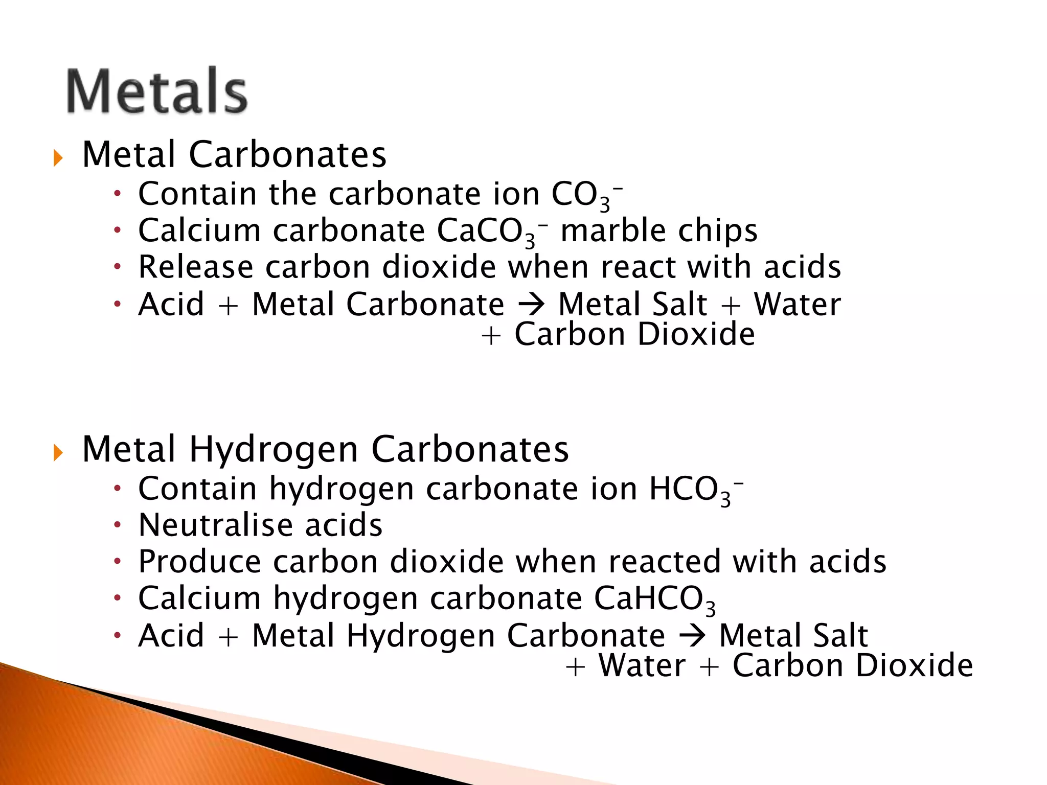  Metal Carbonates
 Contain the carbonate ion CO3
-
 Calcium carbonate CaCO3
- marble chips
 Release carbon dioxide when react with acids
 Acid + Metal Carbonate  Metal Salt + Water
+ Carbon Dioxide
 Metal Hydrogen Carbonates
 Contain hydrogen carbonate ion HCO3
-
 Neutralise acids
 Produce carbon dioxide when reacted with acids
 Calcium hydrogen carbonate CaHCO3
 Acid + Metal Hydrogen Carbonate  Metal Salt
+ Water + Carbon Dioxide
 