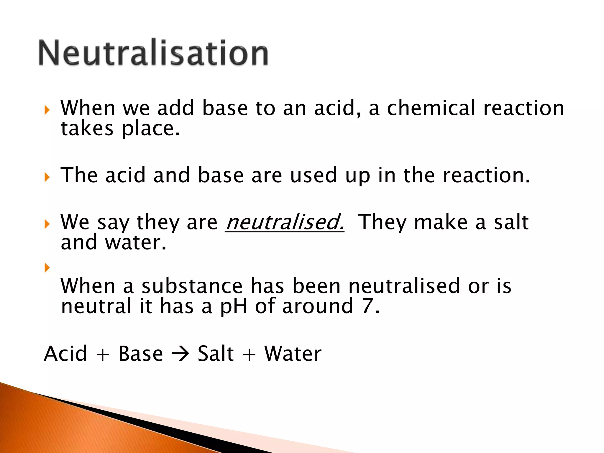  When we add base to an acid, a chemical reaction
takes place.
 The acid and base are used up in the reaction.
 We say they are neutralised. They make a salt
and water.

When a substance has been neutralised or is
neutral it has a pH of around 7.
Acid + Base  Salt + Water
 