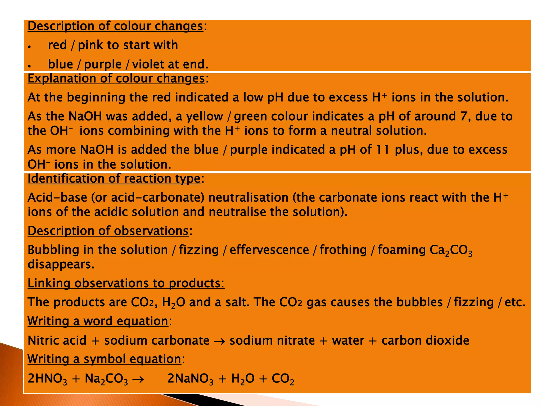 Description of colour changes:
 red /pink to start with
 blue /purple /violet at end.
Explanation of colour changes:
At the beginning the red indicated a low pH due to excess H+ ions in the solution.
As the NaOH was added, a yellow /green colour indicates a pH of around 7, due to
the OH- ions combining with the H+ ions to form a neutral solution.
As more NaOH is added the blue /purple indicated a pH of 11 plus, due to excess
OH- ions in the solution.
Identification of reaction type:
Acid-base (or acid-carbonate) neutralisation (the carbonate ions react with the H+
ions of the acidic solution and neutralise the solution).
Description of observations:
Bubbling in the solution /fizzing /effervescence /frothing /foaming Ca2CO3
disappears.
Linking observations to products:
The products are CO2, H2O and a salt. The CO2 gas causes the bubbles /fizzing /etc.
Writing a word equation:
Nitric acid + sodium carbonate  sodium nitrate + water + carbon dioxide
Writing a symbol equation:
2HNO3 + Na2CO3  2NaNO3 + H2O + CO2
 
