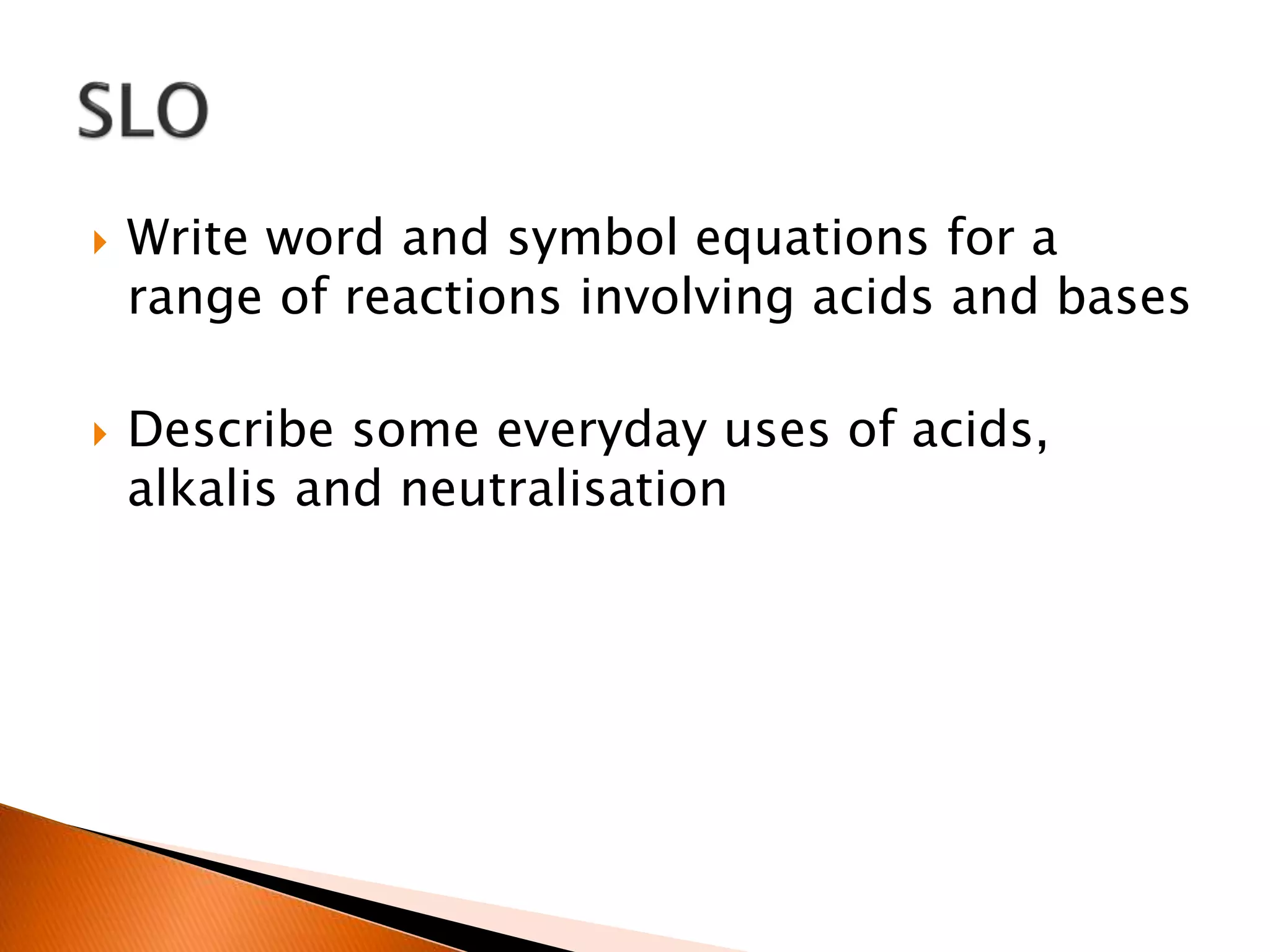  Write word and symbol equations for a
range of reactions involving acids and bases
 Describe some everyday uses of acids,
alkalis and neutralisation
 