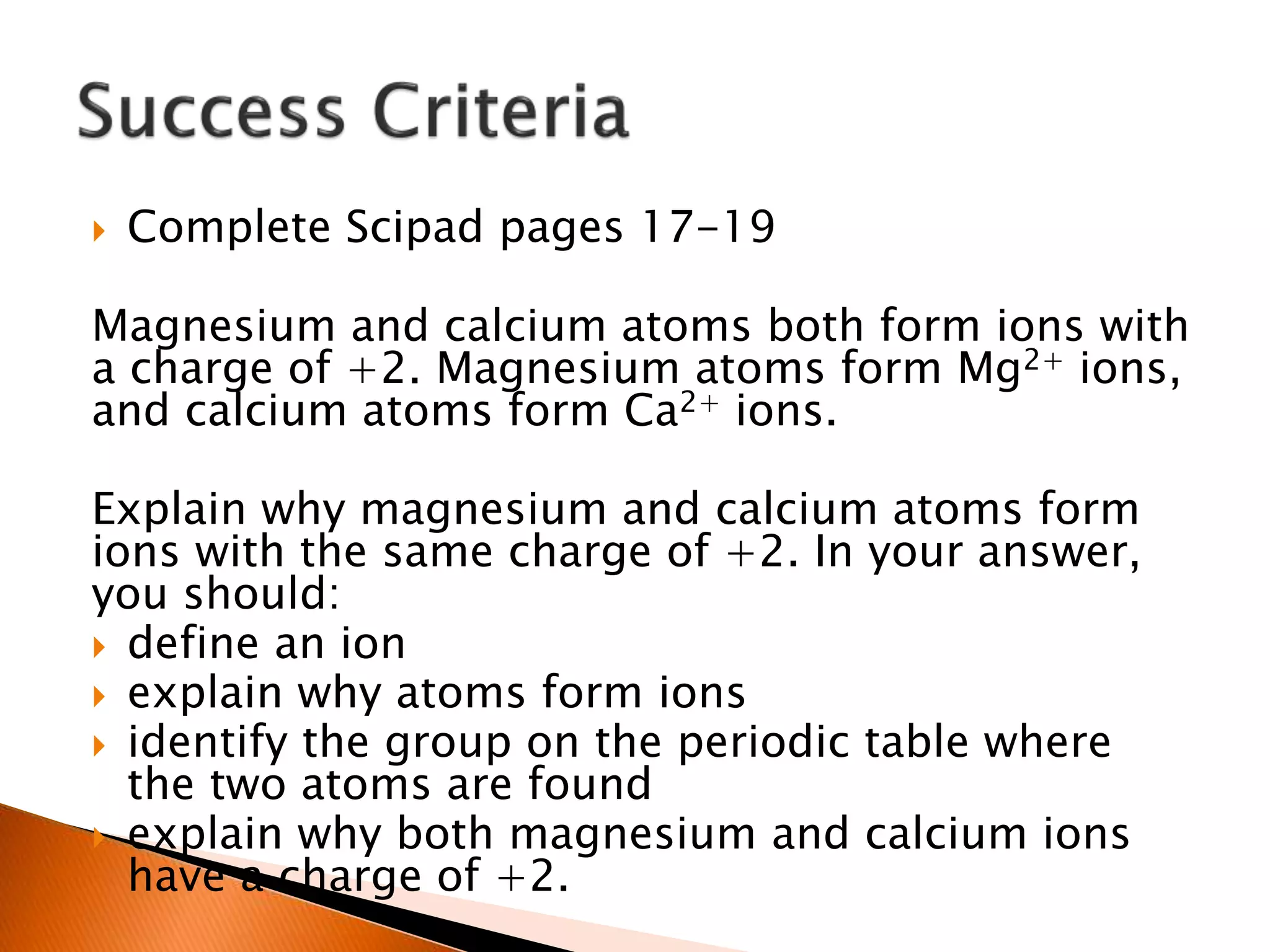  Complete Scipad pages 17-19
Magnesium and calcium atoms both form ions with
a charge of +2. Magnesium atoms form Mg2+ ions,
and calcium atoms form Ca2+ ions.
Explain why magnesium and calcium atoms form
ions with the same charge of +2. In your answer,
you should:
 define an ion
 explain why atoms form ions
 identify the group on the periodic table where
the two atoms are found
 explain why both magnesium and calcium ions
have a charge of +2.
 