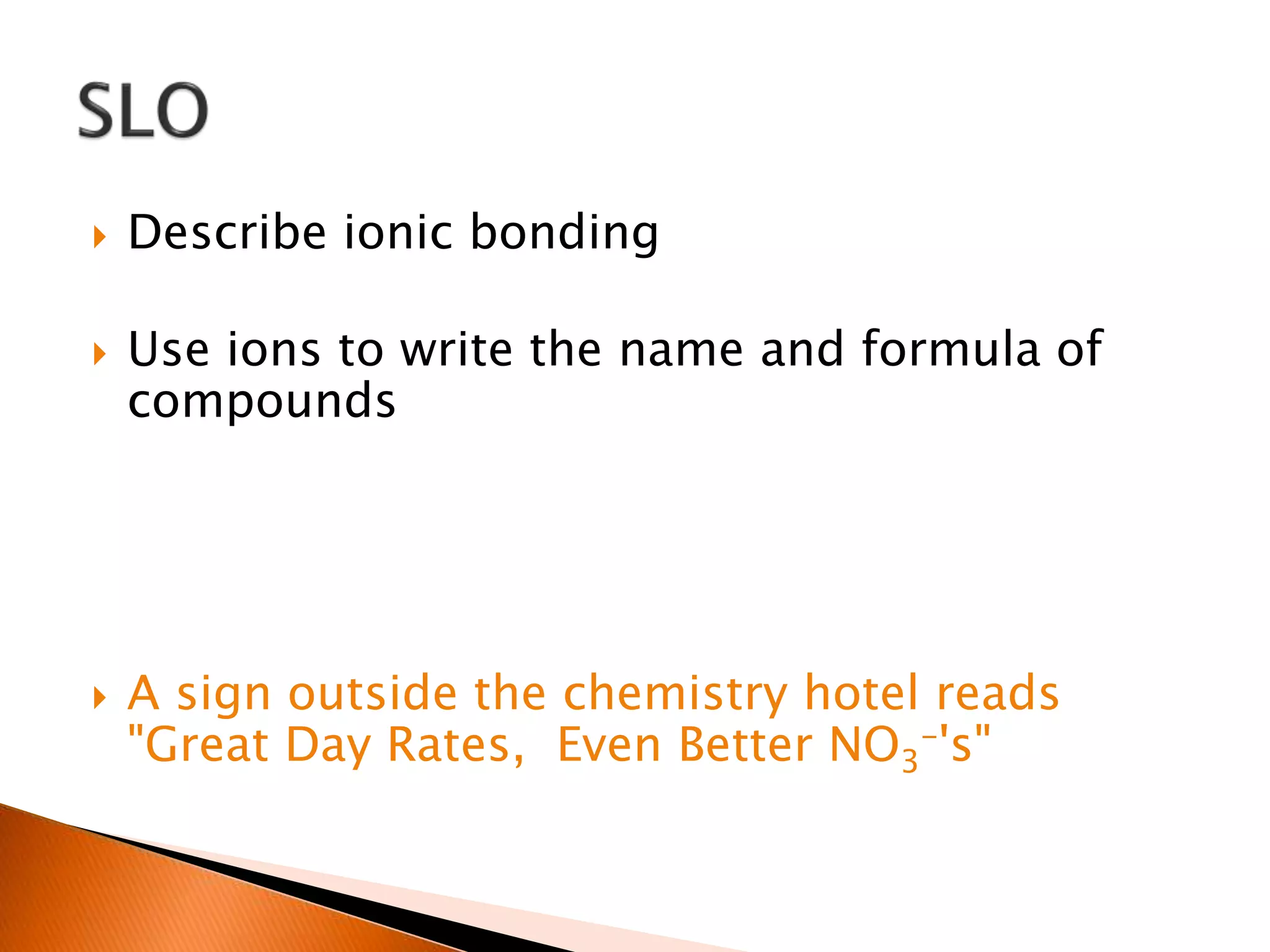  Describe ionic bonding
 Use ions to write the name and formula of
compounds
 A sign outside the chemistry hotel reads
"Great Day Rates, Even Better NO3
-'s"
 