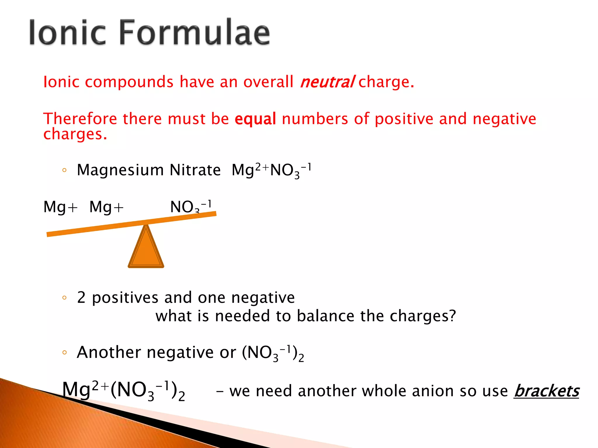 Ionic compounds have an overall neutral charge.
Therefore there must be equal numbers of positive and negative
charges.
◦ Magnesium Nitrate Mg2+NO3
-1
Mg+ Mg+ NO3
-1
◦ 2 positives and one negative
what is needed to balance the charges?
◦ Another negative or (NO3
-1)2
Mg2+(NO3
-1)2 - we need another whole anion so use brackets
 