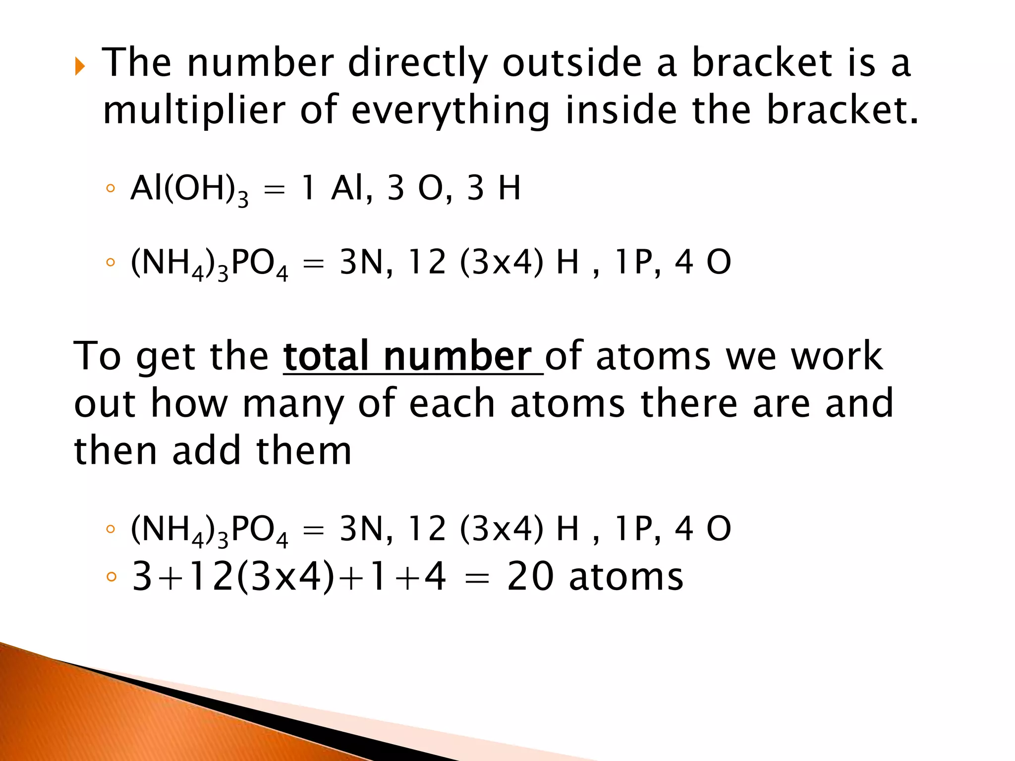  The number directly outside a bracket is a
multiplier of everything inside the bracket.
◦ Al(OH)3 = 1 Al, 3 O, 3 H
◦ (NH4)3PO4 = 3N, 12 (3x4) H , 1P, 4 O
To get the total number of atoms we work
out how many of each atoms there are and
then add them
◦ (NH4)3PO4 = 3N, 12 (3x4) H , 1P, 4 O
◦ 3+12(3x4)+1+4 = 20 atoms
 