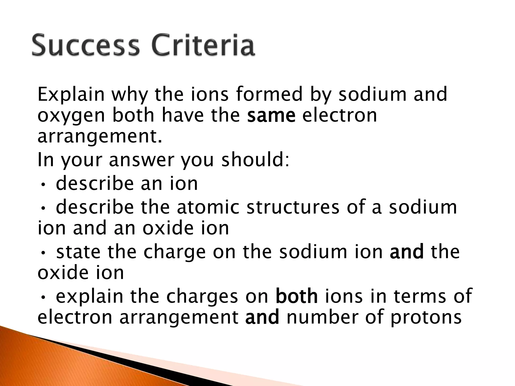 Explain why the ions formed by sodium and
oxygen both have the same electron
arrangement.
In your answer you should:
• describe an ion
• describe the atomic structures of a sodium
ion and an oxide ion
• state the charge on the sodium ion and the
oxide ion
• explain the charges on both ions in terms of
electron arrangement and number of protons
 