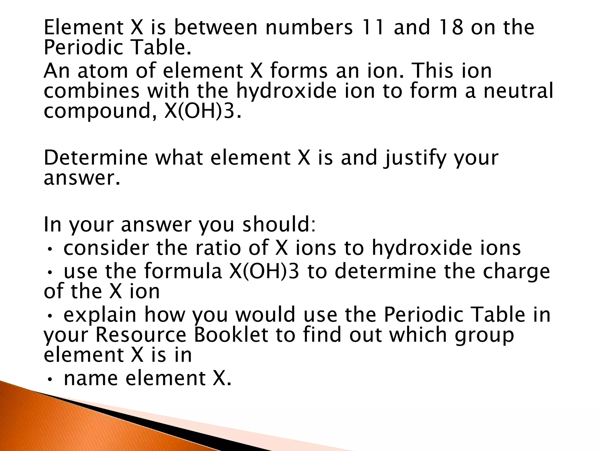 Element X is between numbers 11 and 18 on the
Periodic Table.
An atom of element X forms an ion. This ion
combines with the hydroxide ion to form a neutral
compound, X(OH)3.
Determine what element X is and justify your
answer.
In your answer you should:
• consider the ratio of X ions to hydroxide ions
• use the formula X(OH)3 to determine the charge
of the X ion
• explain how you would use the Periodic Table in
your Resource Booklet to find out which group
element X is in
• name element X.
 