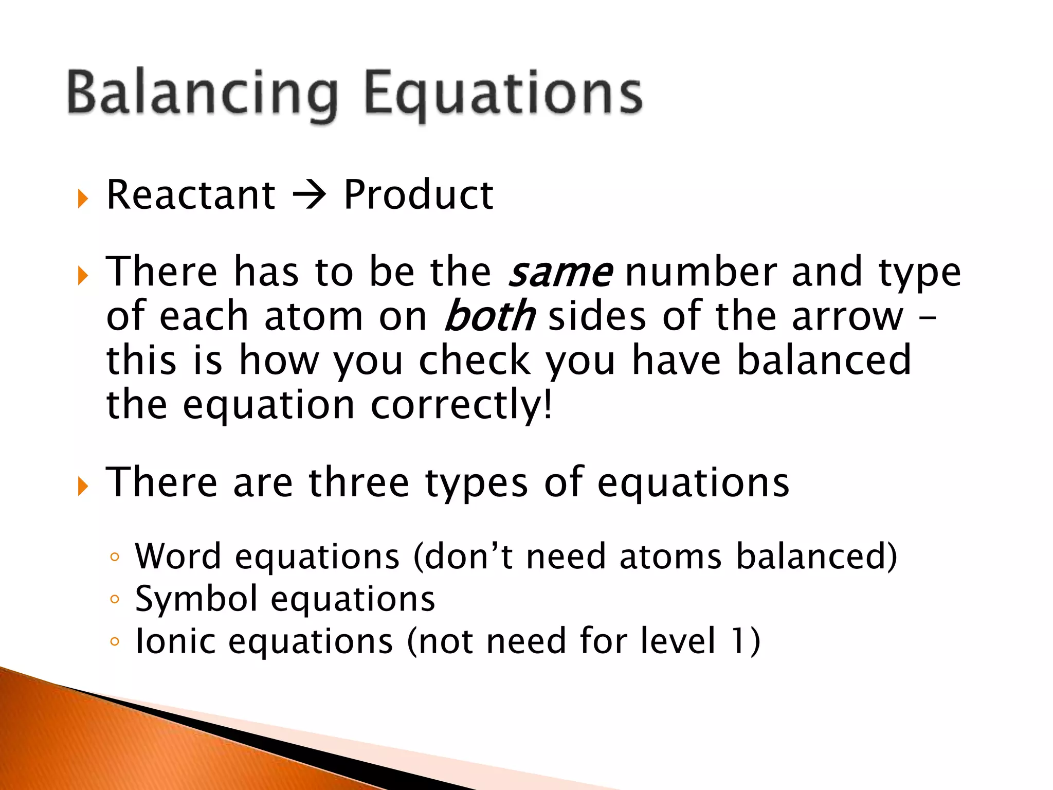  Reactant  Product
 There has to be the same number and type
of each atom on both sides of the arrow –
this is how you check you have balanced
the equation correctly!
 There are three types of equations
◦ Word equations (don’t need atoms balanced)
◦ Symbol equations
◦ Ionic equations (not need for level 1)
 
