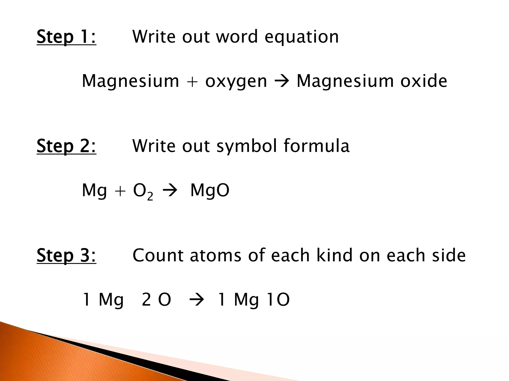 Step 1: Write out word equation
Magnesium + oxygen  Magnesium oxide
Step 2: Write out symbol formula
Mg + O2  MgO
Step 3: Count atoms of each kind on each side
1 Mg 2 O  1 Mg 1O
 