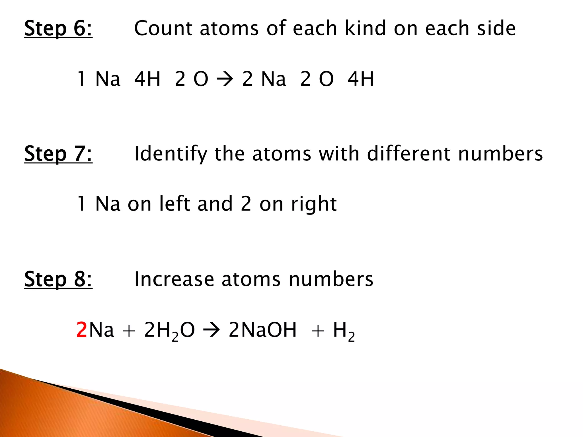 Step 6: Count atoms of each kind on each side
1 Na 4H 2 O  2 Na 2 O 4H
Step 7: Identify the atoms with different numbers
1 Na on left and 2 on right
Step 8: Increase atoms numbers
2Na + 2H2O  2NaOH + H2
 