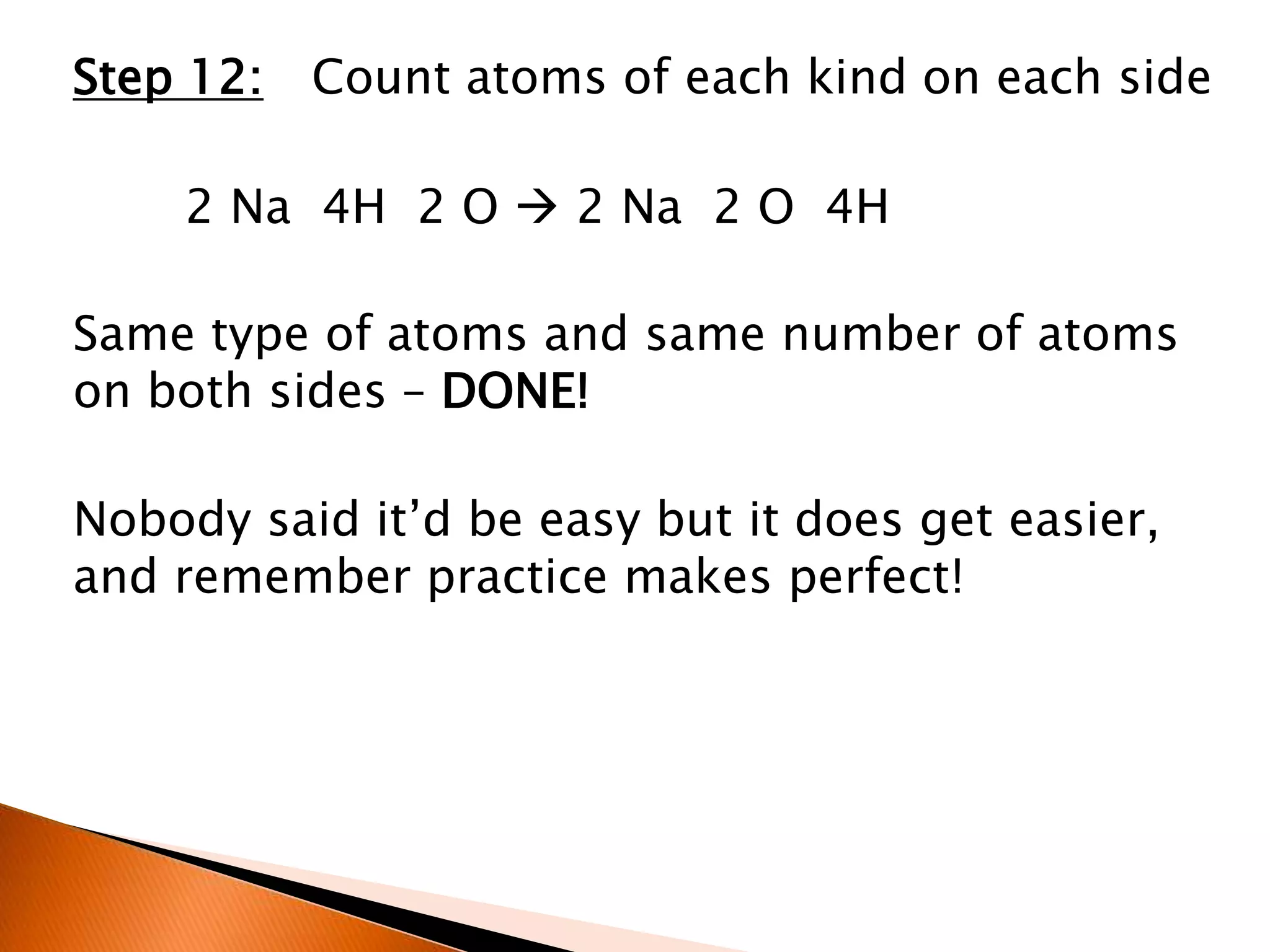Step 12: Count atoms of each kind on each side
2 Na 4H 2 O  2 Na 2 O 4H
Same type of atoms and same number of atoms
on both sides – DONE!
Nobody said it’d be easy but it does get easier,
and remember practice makes perfect!
 