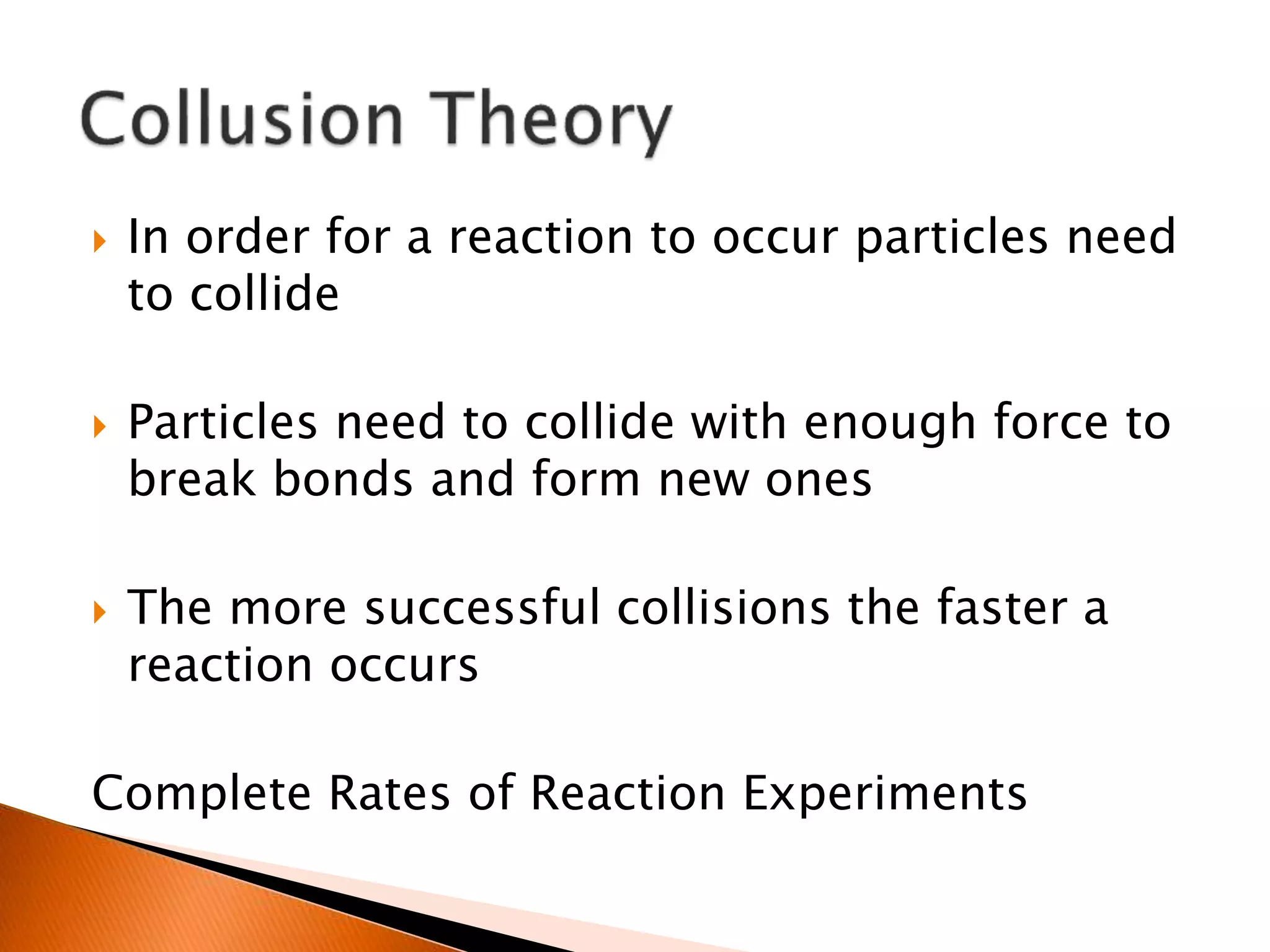  In order for a reaction to occur particles need
to collide
 Particles need to collide with enough force to
break bonds and form new ones
 The more successful collisions the faster a
reaction occurs
Complete Rates of Reaction Experiments
 