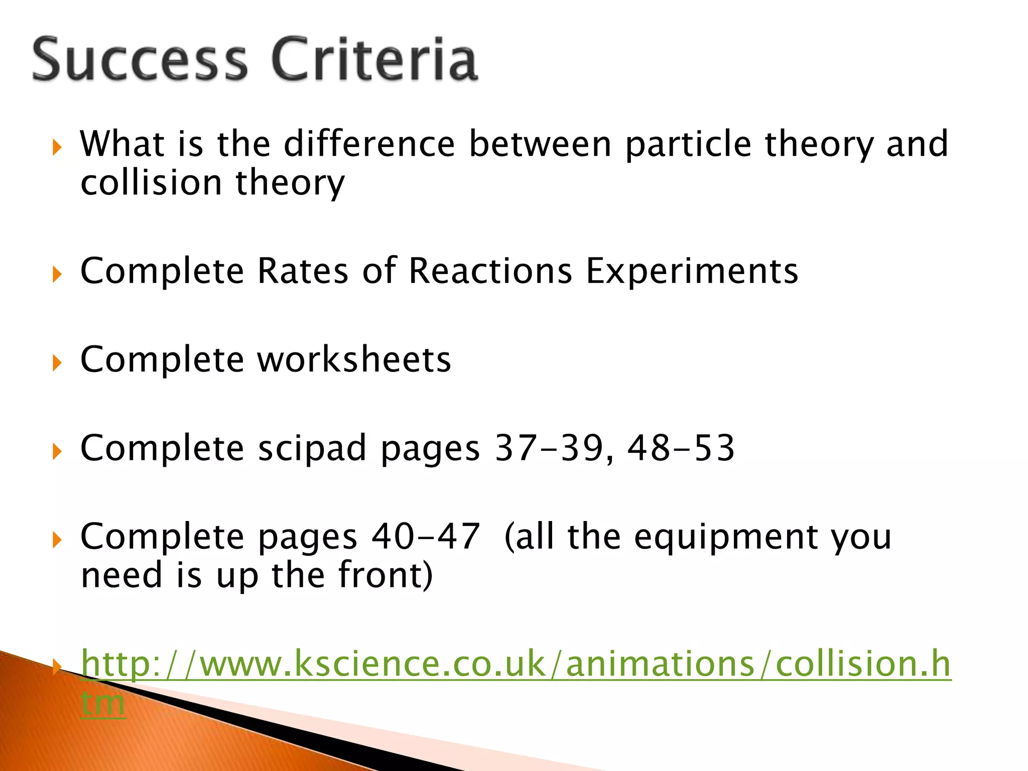  What is the difference between particle theory and
collision theory
 Complete Rates of Reactions Experiments
 Complete worksheets
 Complete scipad pages 37-39, 48-53
 Complete pages 40-47 (all the equipment you
need is up the front)
 http://www.kscience.co.uk/animations/collision.h
tm
 