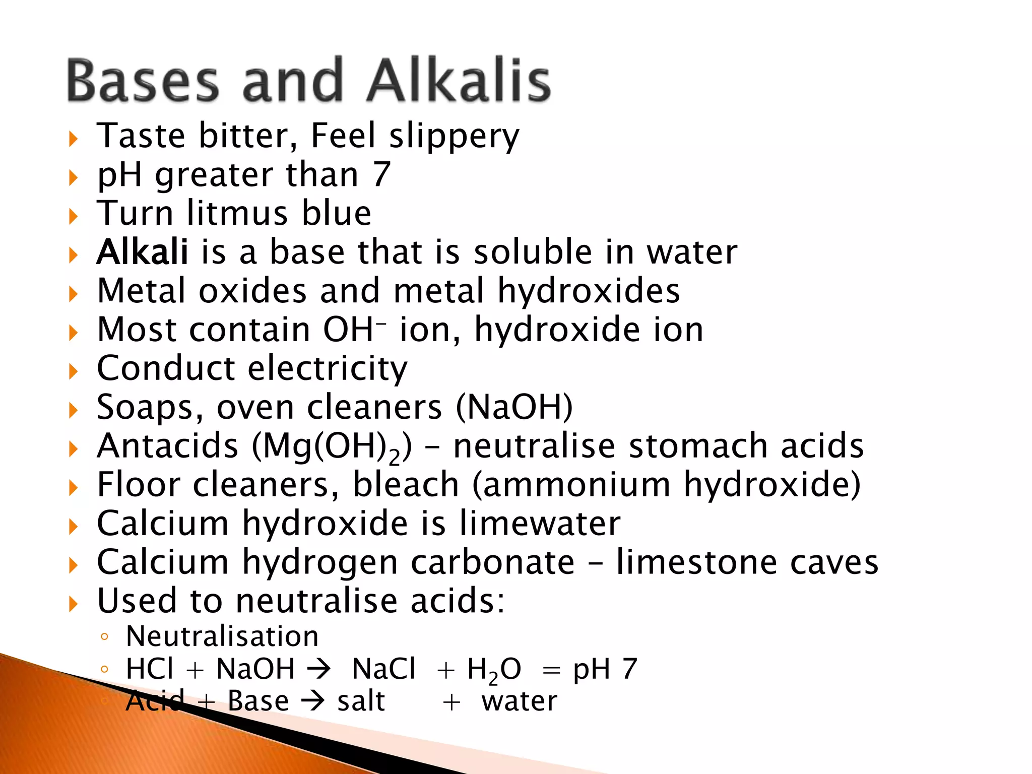  Taste bitter, Feel slippery
 pH greater than 7
 Turn litmus blue
 Alkali is a base that is soluble in water
 Metal oxides and metal hydroxides
 Most contain OH- ion, hydroxide ion
 Conduct electricity
 Soaps, oven cleaners (NaOH)
 Antacids (Mg(OH)2) – neutralise stomach acids
 Floor cleaners, bleach (ammonium hydroxide)
 Calcium hydroxide is limewater
 Calcium hydrogen carbonate – limestone caves
 Used to neutralise acids:
◦ Neutralisation
◦ HCl + NaOH  NaCl + H2O = pH 7
◦ Acid + Base  salt + water
 