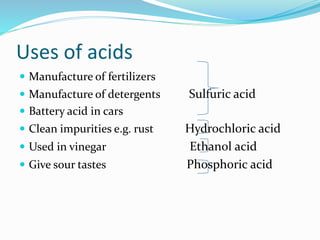 Uses of acids
 Manufacture of fertilizers
 Manufacture of detergents Sulfuric acid
 Battery acid in cars
 Clean impurities e.g. rust Hydrochloric acid
 Used in vinegar Ethanol acid
 Give sour tastes Phosphoric acid
 