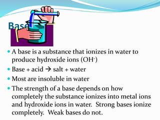 Base
 A base is a substance that ionizes in water to
produce hydroxide ions (OH-)
 Base + acid  salt + water
 Most are insoluble in water
 The strength of a base depends on how
completely the substance ionizes into metal ions
and hydroxide ions in water. Strong bases ionize
completely. Weak bases do not.
 