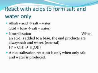React with acids to form salt and
water only
 Alkali + acid  salt + water
(acid + base  salt + water)
 Neutralization When
an acid is added to a base, the end products are
always salt and water. (neutral)
H+ + OH-  H2O(l)
 A neutralization reaction is only when only salt
and water is produced.
 