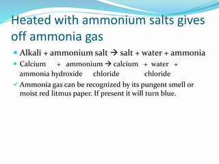 Heated with ammonium salts gives
off ammonia gas
 Alkali + ammonium salt  salt + water + ammonia
 Calcium + ammonium  calcium + water +
ammonia hydroxide chloride chloride
 Ammonia gas can be recognized by its pungent smell or
moist red litmus paper. If present it will turn blue.
 