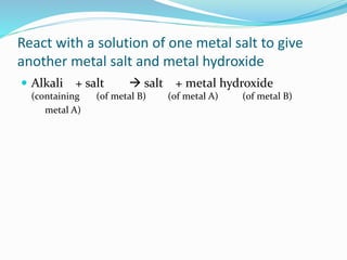 React with a solution of one metal salt to give
another metal salt and metal hydroxide
 Alkali + salt  salt + metal hydroxide
(containing (of metal B) (of metal A) (of metal B)
metal A)
 