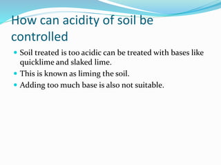 How can acidity of soil be
controlled
 Soil treated is too acidic can be treated with bases like
quicklime and slaked lime.
 This is known as liming the soil.
 Adding too much base is also not suitable.
 