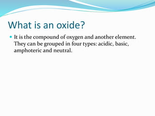 What is an oxide?
 It is the compound of oxygen and another element.
They can be grouped in four types: acidic, basic,
amphoteric and neutral.
 