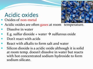 Acidic oxides
 Oxides of non-metal
 Acidic oxides are often gases at room temperature.
 Dissolve in water
 E.g. sulfur dioxide + water  sulfurous oxide
 Don’t react with acids
 React with alkalis to form salt and water
 Silicon dioxide is a acidic oxide although it is solid
at room temp. doesn’t dissolve in water but reacts
with hot concentrated sodium hydroxide to form
sodium silicate.
 