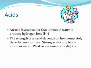 Acids
 An acid is a substance that ionizes in water to
produce hydrogen ions (H+)
 The strength of an acid depends on how completely
the substance ionizes. Strong acids completely
ionize in water. Weak acids ionize only slightly.
 