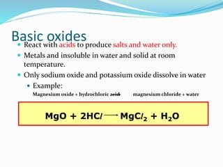 Basic oxides React with acids to produce salts and water only.
 Metals and insoluble in water and solid at room
temperature.
 Only sodium oxide and potassium oxide dissolve in water
 Example:
Magnesium oxide + hydrochloric acid magnesium chloride + water
MgO + 2HCl MgCl2 + H2O
 