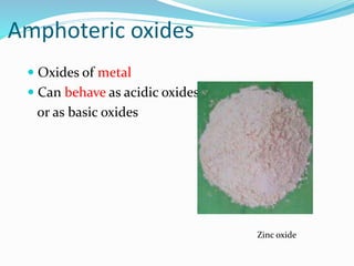 Amphoteric oxides
 Oxides of metal
 Can behave as acidic oxides
or as basic oxides
Zinc oxide
 